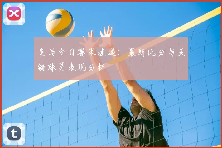 皇马今日赛果速递：最新比分与关键球员表现分析