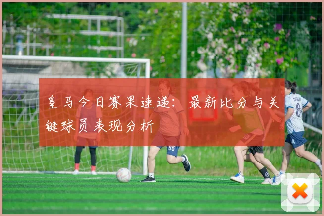 皇马今日赛果速递：最新比分与关键球员表现分析