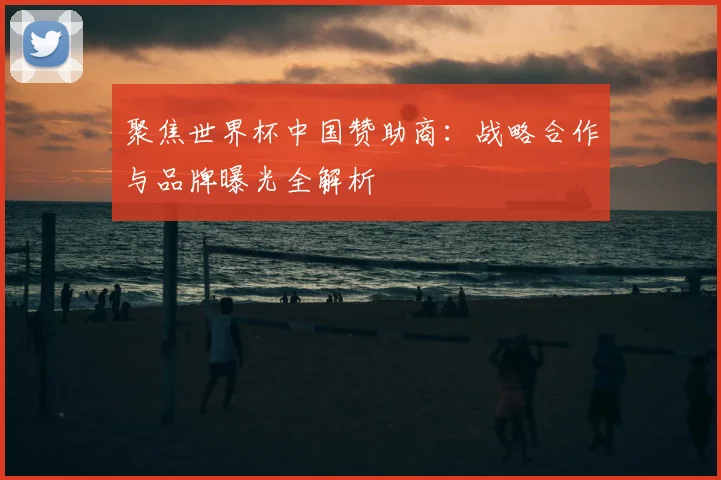 聚焦世界杯中国赞助商：战略合作与品牌曝光全解析